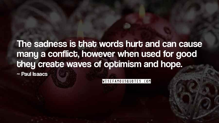 Paul Isaacs quotes: The sadness is that words hurt and can cause many a conflict, however when used for good they create waves of optimism and hope. Paul Isaacs quotes: The sadness is that words hurt and can cause many a conflict, however when used for good they create waves of optimism and hope.