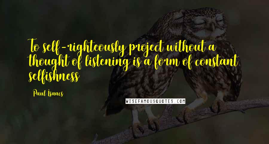 Paul Isaacs quotes: To self-righteously project without a thought of listening is a form of constant selfishness