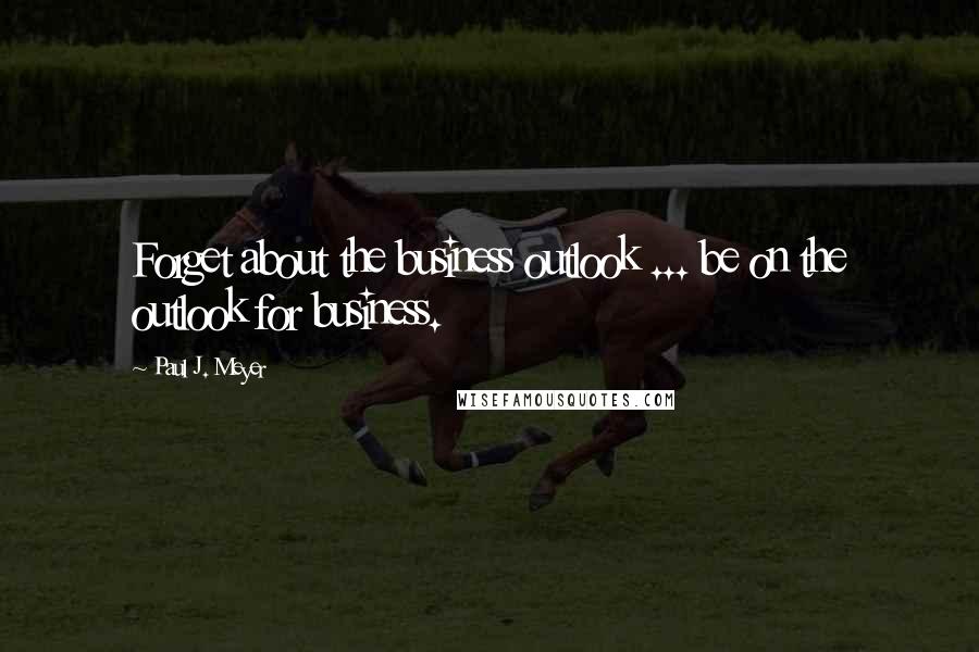 Paul J. Meyer quotes: Forget about the business outlook ... be on the outlook for business.