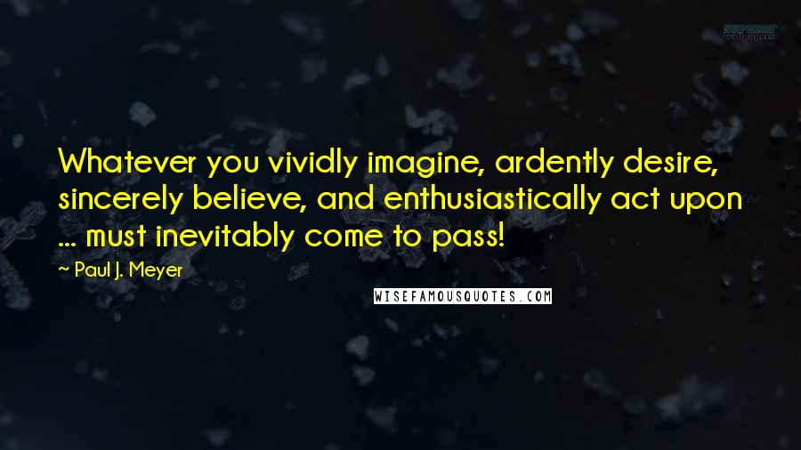 Paul J. Meyer quotes: Whatever you vividly imagine, ardently desire, sincerely believe, and enthusiastically act upon ... must inevitably come to pass! Paul J. Meyer quotes: Whatever you vividly imagine, ardently desire, sincerely believe, and enthusiastically act upon ... must inevitably come to pass!