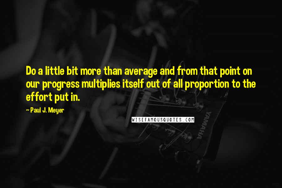 Paul J. Meyer quotes: Do a little bit more than average and from that point on our progress multiplies itself out of all proportion to the effort put in.