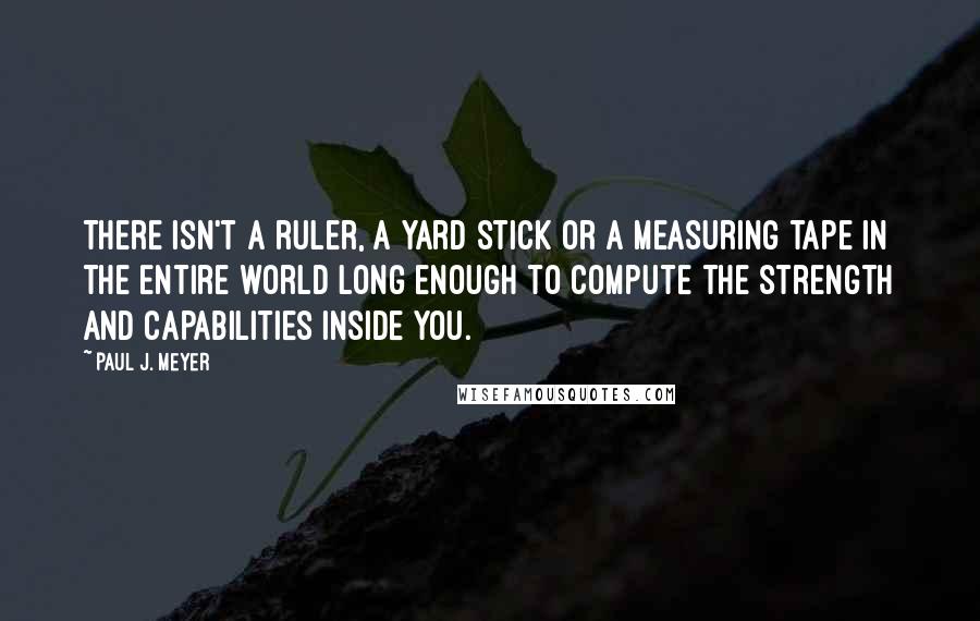 Paul J. Meyer quotes: There isn't a ruler, a yard stick or a measuring tape in the entire world long enough to compute the strength and capabilities inside you. Paul J. Meyer quotes: There isn't a ruler, a yard stick or a measuring tape in the entire world long enough to compute the strength and capabilities inside you.