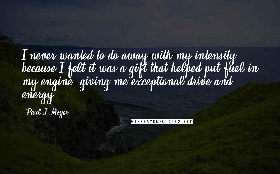 Paul J. Meyer quotes: I never wanted to do away with my intensity because I felt it was a gift that helped put fuel in my engine, giving me exceptional drive and energy. Paul J. Meyer quotes: I never wanted to do away with my intensity because I felt it was a gift that helped put fuel in my engine, giving me exceptional drive and energy.