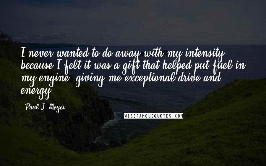 Paul J. Meyer quotes: I never wanted to do away with my intensity because I felt it was a gift that helped put fuel in my engine, giving me exceptional drive and energy.