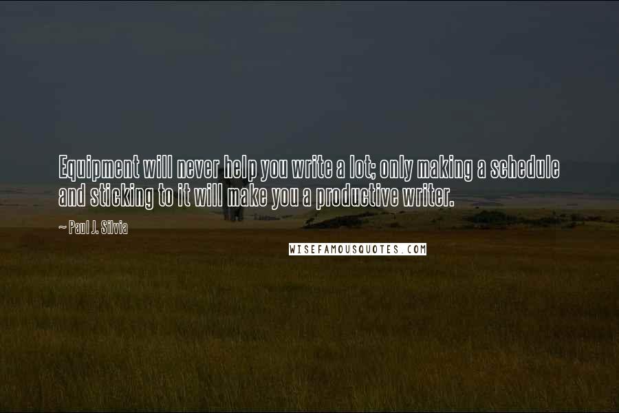 Paul J. Silvia quotes: Equipment will never help you write a lot; only making a schedule and sticking to it will make you a productive writer. Paul J. Silvia quotes: Equipment will never help you write a lot; only making a schedule and sticking to it will make you a productive writer.