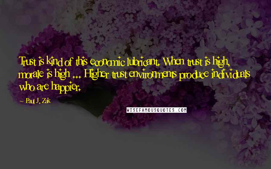 Paul J. Zak quotes: Trust is kind of this economic lubricant. When trust is high, morale is high ... Higher trust environments produce individuals who are happier.