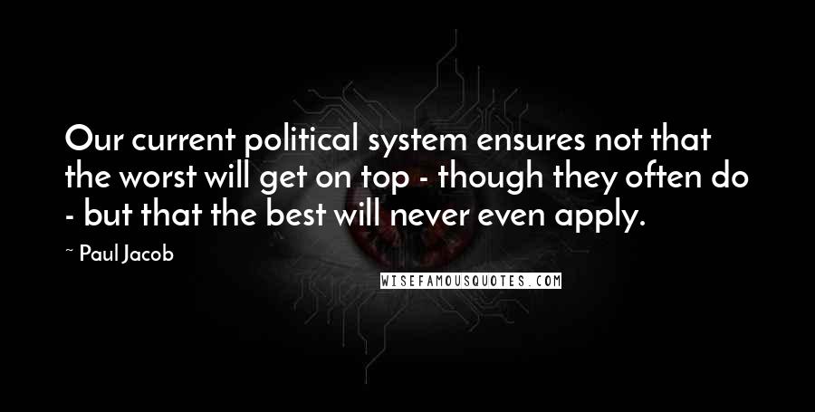 Paul Jacob quotes: Our current political system ensures not that the worst will get on top - though they often do - but that the best will never even apply.