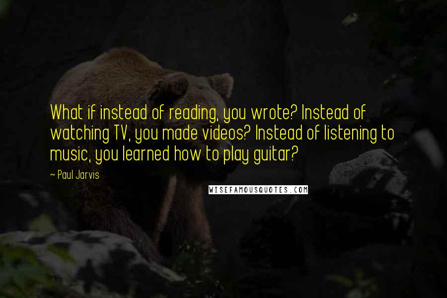 Paul Jarvis quotes: What if instead of reading, you wrote? Instead of watching TV, you made videos? Instead of listening to music, you learned how to play guitar?