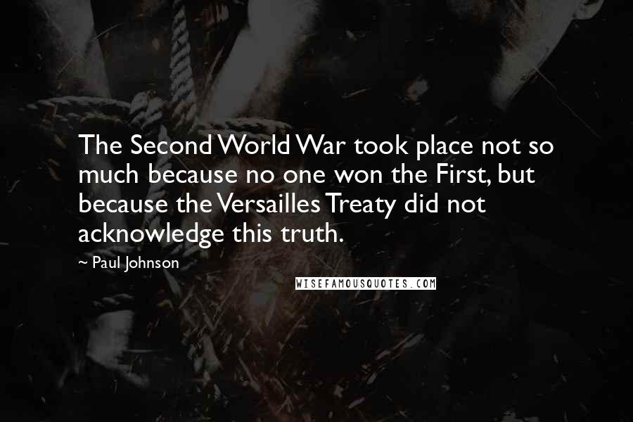 Paul Johnson quotes: The Second World War took place not so much because no one won the First, but because the Versailles Treaty did not acknowledge this truth.