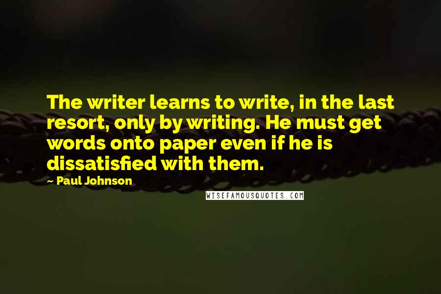 Paul Johnson quotes: The writer learns to write, in the last resort, only by writing. He must get words onto paper even if he is dissatisfied with them.