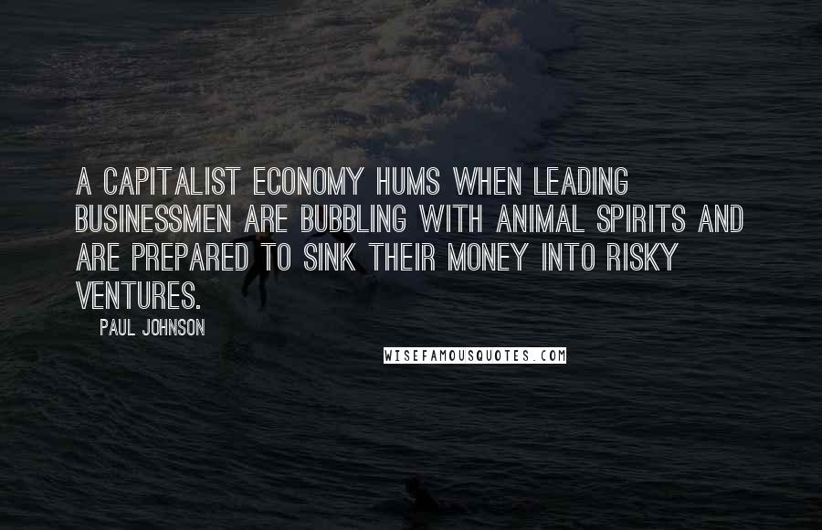 Paul Johnson quotes: A capitalist economy hums when leading businessmen are bubbling with animal spirits and are prepared to sink their money into risky ventures.