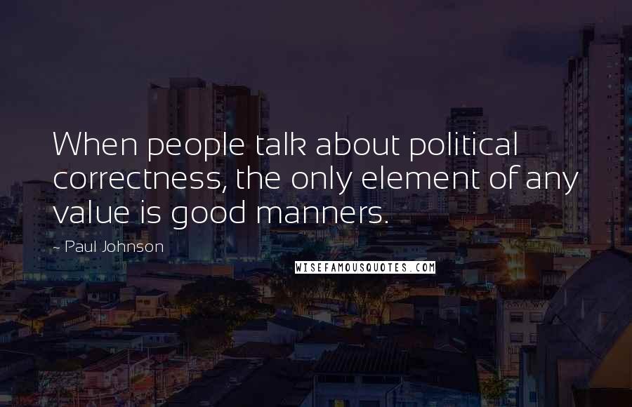 Paul Johnson quotes: When people talk about political correctness, the only element of any value is good manners.