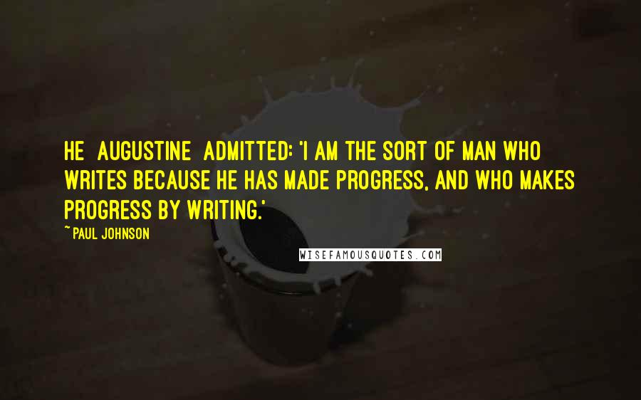 Paul Johnson quotes: He [Augustine] admitted: 'I am the sort of man who writes because he has made progress, and who makes progress by writing.'