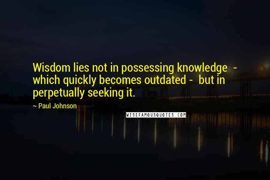 Paul Johnson quotes: Wisdom lies not in possessing knowledge - which quickly becomes outdated - but in perpetually seeking it.