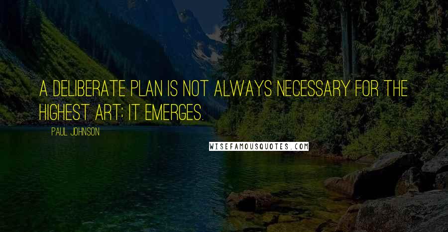 Paul Johnson quotes: A deliberate plan is not always necessary for the highest art; it emerges.