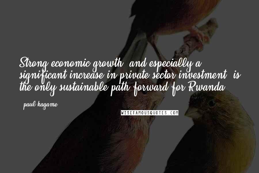 Paul Kagame quotes: Strong economic growth, and especially a significant increase in private sector investment, is the only sustainable path forward for Rwanda.