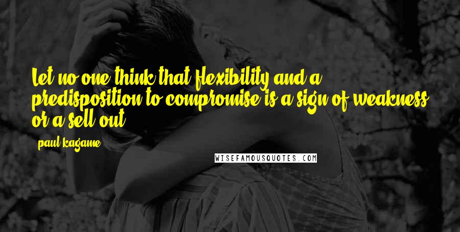 Paul Kagame quotes: Let no one think that flexibility and a predisposition to compromise is a sign of weakness or a sell-out.