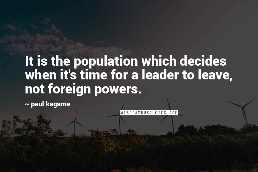 Paul Kagame quotes: It is the population which decides when it's time for a leader to leave, not foreign powers.