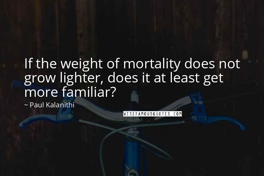 Paul Kalanithi quotes: If the weight of mortality does not grow lighter, does it at least get more familiar?