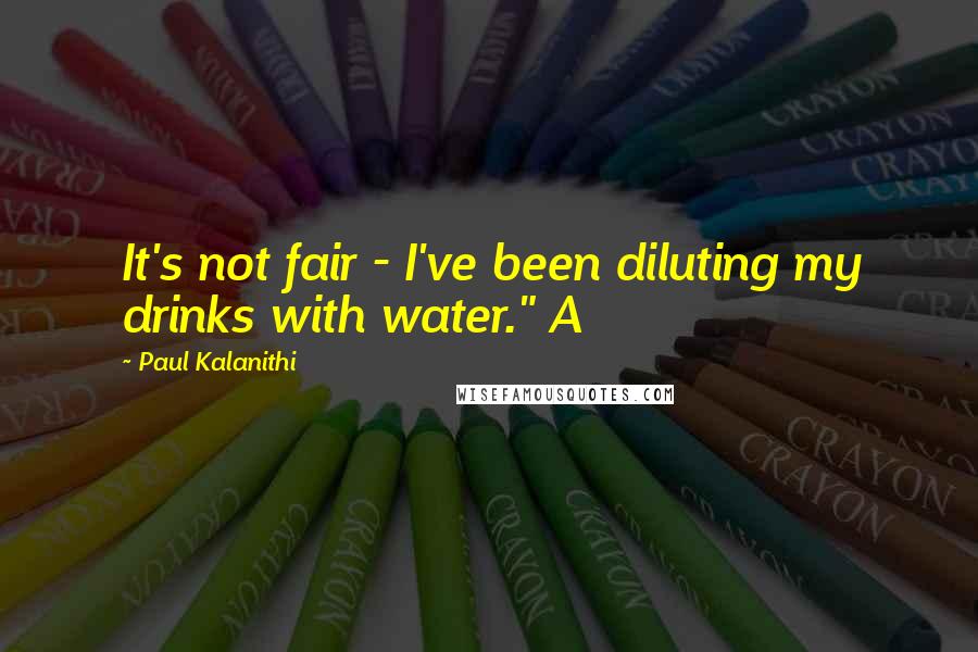 Paul Kalanithi quotes: It's not fair - I've been diluting my drinks with water." A