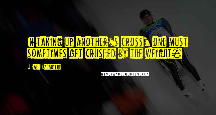 Paul Kalanithi quotes: In taking up another's cross, one must sometimes get crushed by the weight.