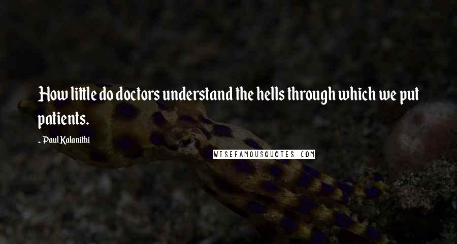 Paul Kalanithi quotes: How little do doctors understand the hells through which we put patients.