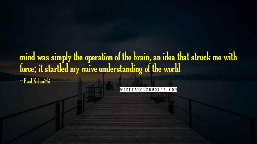 Paul Kalanithi quotes: mind was simply the operation of the brain, an idea that struck me with force; it startled my naive understanding of the world