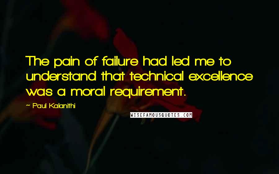 Paul Kalanithi quotes: The pain of failure had led me to understand that technical excellence was a moral requirement.