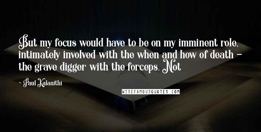 Paul Kalanithi quotes: But my focus would have to be on my imminent role, intimately involved with the when and how of death - the grave digger with the forceps. Not
