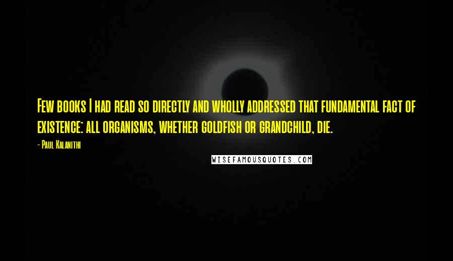 Paul Kalanithi quotes: Few books I had read so directly and wholly addressed that fundamental fact of existence: all organisms, whether goldfish or grandchild, die.