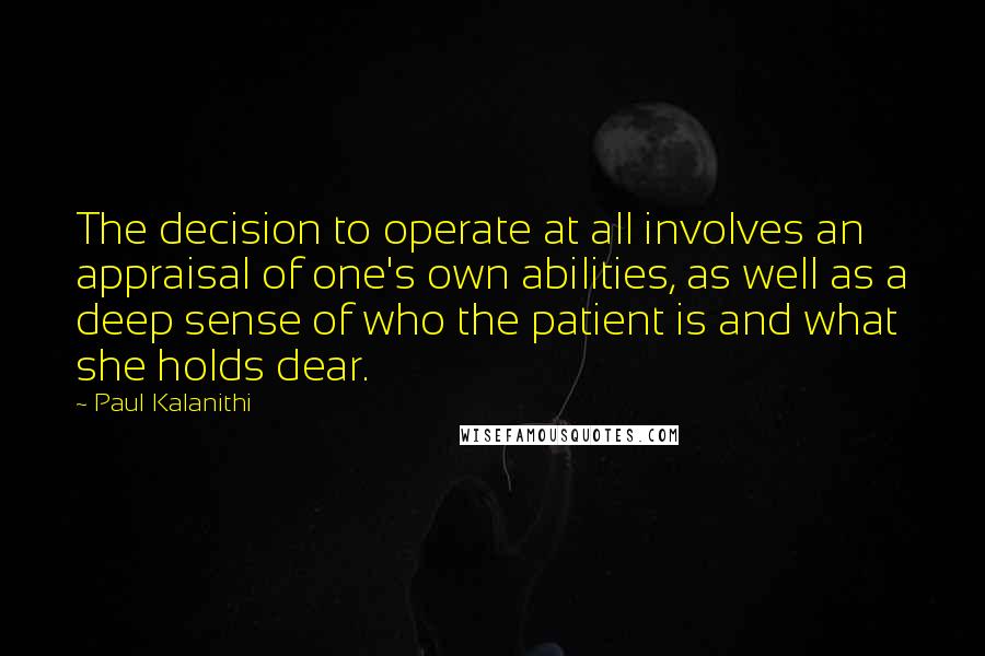 Paul Kalanithi quotes: The decision to operate at all involves an appraisal of one's own abilities, as well as a deep sense of who the patient is and what she holds dear.