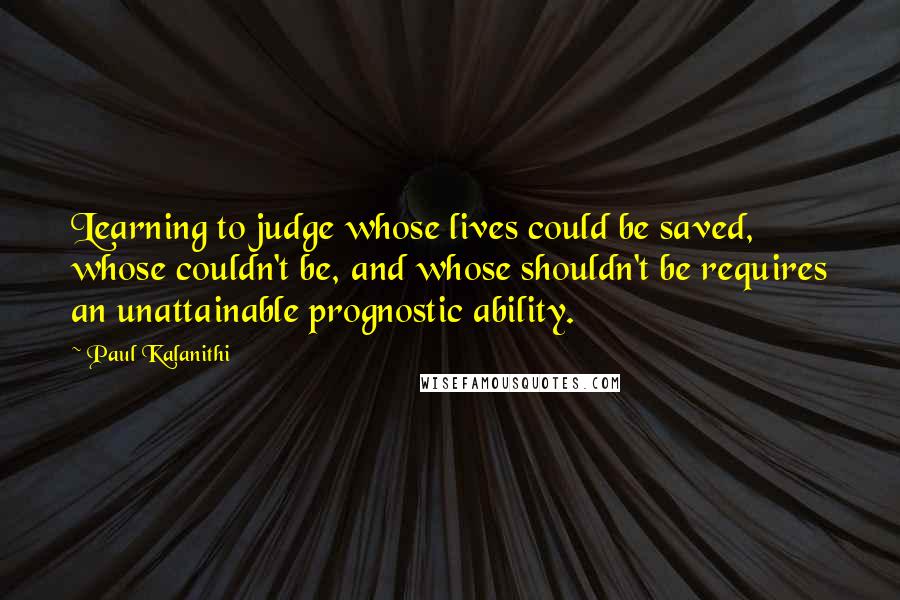 Paul Kalanithi quotes: Learning to judge whose lives could be saved, whose couldn't be, and whose shouldn't be requires an unattainable prognostic ability.