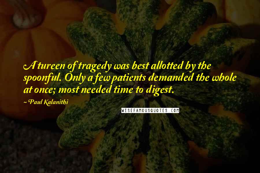 Paul Kalanithi quotes: A tureen of tragedy was best allotted by the spoonful. Only a few patients demanded the whole at once; most needed time to digest.
