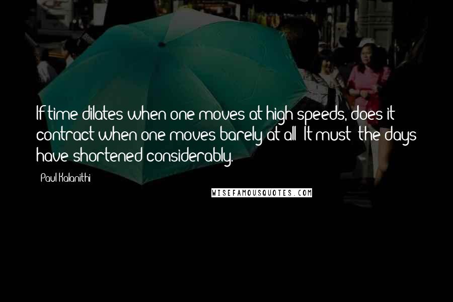 Paul Kalanithi quotes: If time dilates when one moves at high speeds, does it contract when one moves barely at all? It must: the days have shortened considerably.