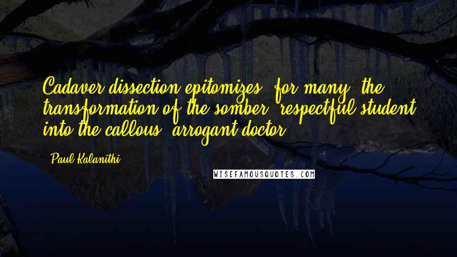 Paul Kalanithi quotes: Cadaver dissection epitomizes, for many, the transformation of the somber, respectful student into the callous, arrogant doctor.