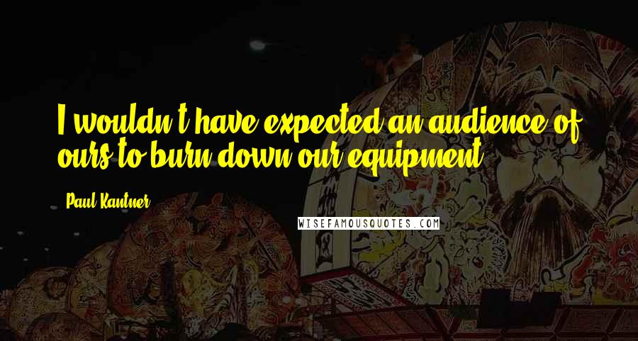 Paul Kantner quotes: I wouldn't have expected an audience of ours to burn down our equipment.