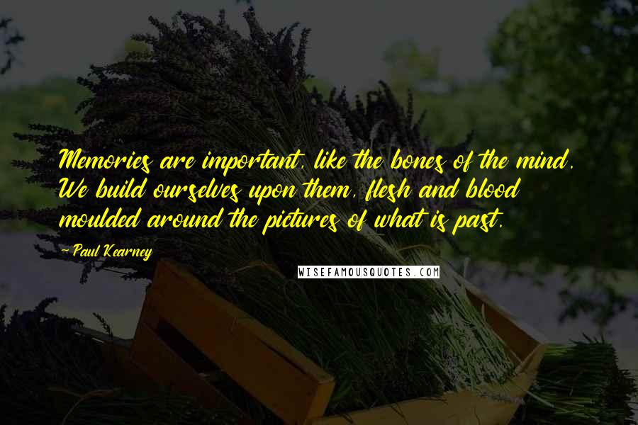 Paul Kearney quotes: Memories are important, like the bones of the mind. We build ourselves upon them, flesh and blood moulded around the pictures of what is past.