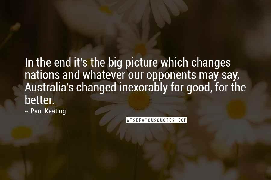 Paul Keating quotes: In the end it's the big picture which changes nations and whatever our opponents may say, Australia's changed inexorably for good, for the better. Paul Keating quotes: In the end it's the big picture which changes nations and whatever our opponents may say, Australia's changed inexorably for good, for the better.