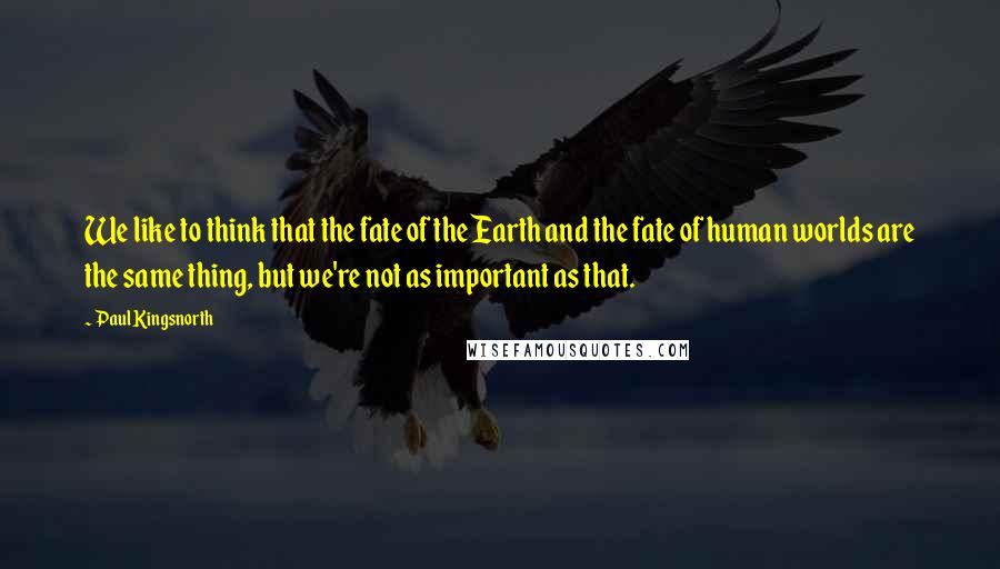 Paul Kingsnorth quotes: We like to think that the fate of the Earth and the fate of human worlds are the same thing, but we're not as important as that.