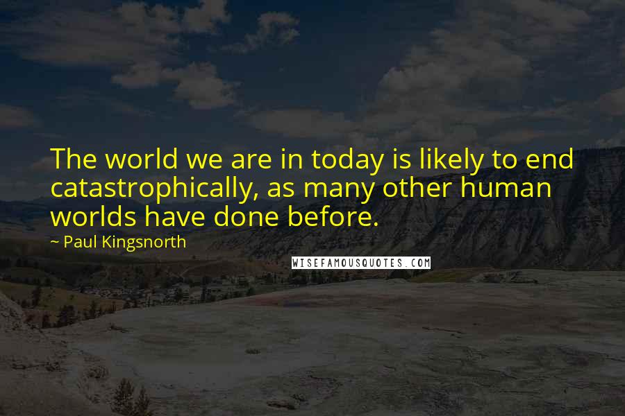 Paul Kingsnorth quotes: The world we are in today is likely to end catastrophically, as many other human worlds have done before.