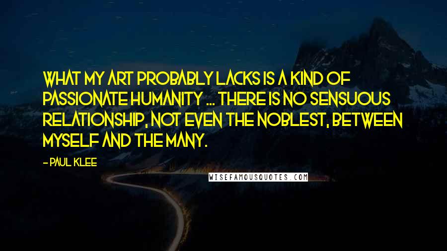 Paul Klee quotes: What my art probably lacks is a kind of passionate humanity ... There is no sensuous relationship, not even the noblest, between myself and the many.