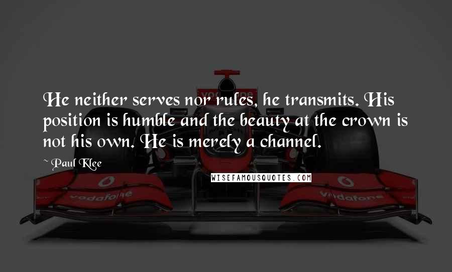 Paul Klee quotes: He neither serves nor rules, he transmits. His position is humble and the beauty at the crown is not his own. He is merely a channel.