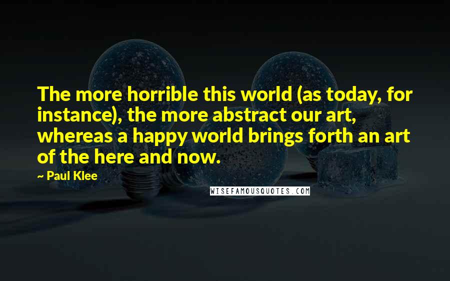 Paul Klee quotes: The more horrible this world (as today, for instance), the more abstract our art, whereas a happy world brings forth an art of the here and now.