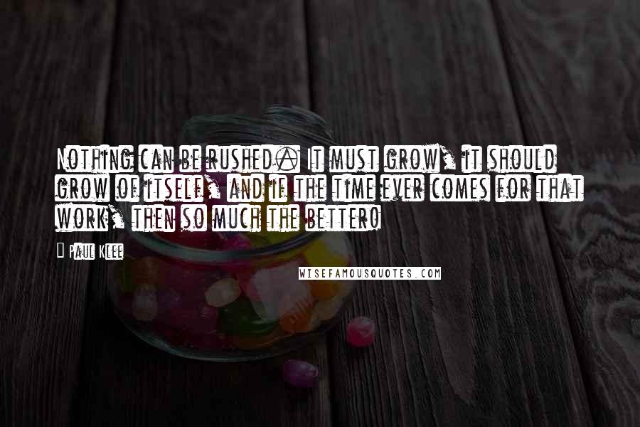 Paul Klee quotes: Nothing can be rushed. It must grow, it should grow of itself, and if the time ever comes for that work, then so much the better!