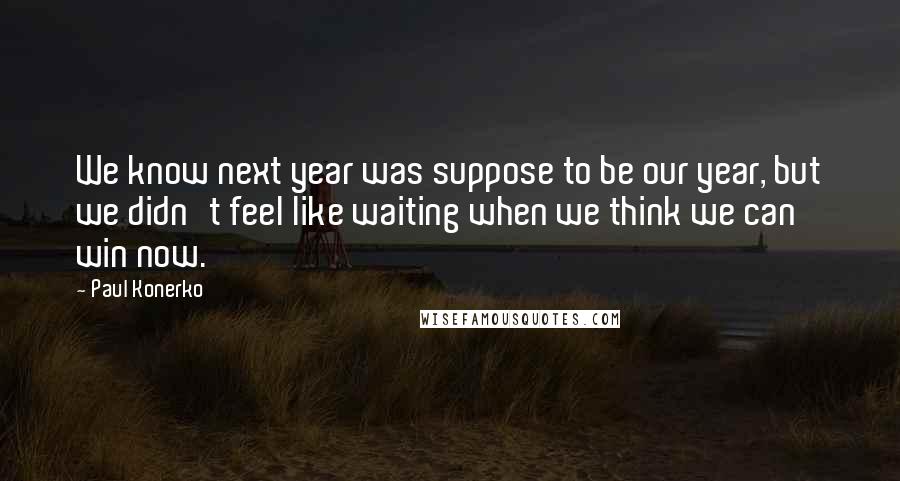 Paul Konerko quotes: We know next year was suppose to be our year, but we didn't feel like waiting when we think we can win now.