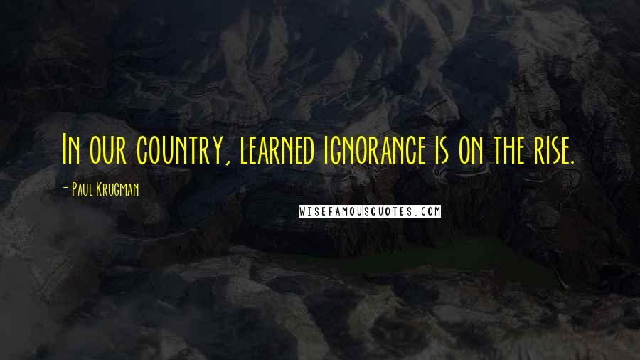 Paul Krugman quotes: In our country, learned ignorance is on the rise.