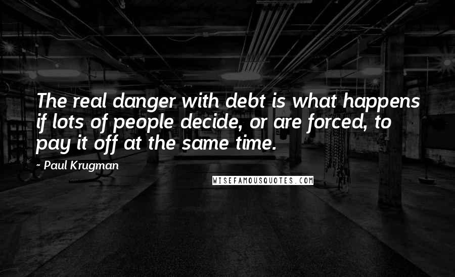 Paul Krugman quotes: The real danger with debt is what happens if lots of people decide, or are forced, to pay it off at the same time.