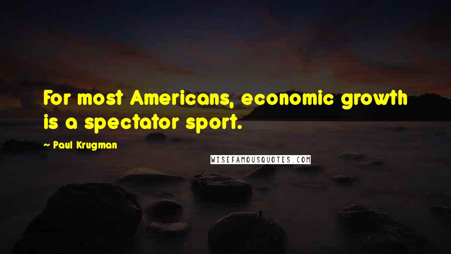 Paul Krugman quotes: For most Americans, economic growth is a spectator sport.