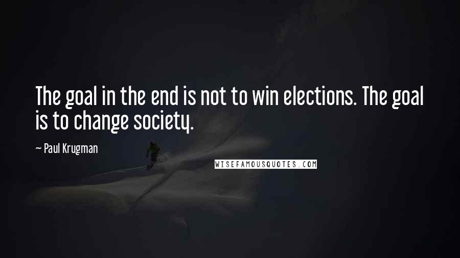 Paul Krugman quotes: The goal in the end is not to win elections. The goal is to change society.