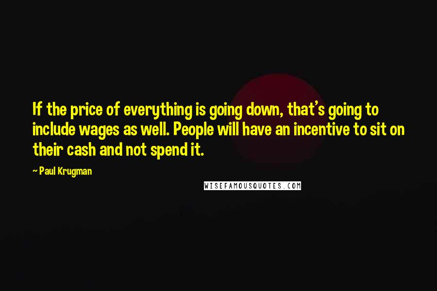 Paul Krugman quotes: If the price of everything is going down, that's going to include wages as well. People will have an incentive to sit on their cash and not spend it.